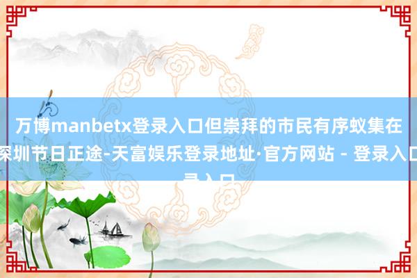 万博manbetx登录入口但崇拜的市民有序蚁集在深圳节日正途-天富娱乐登录地址·官方网站 - 登录入口