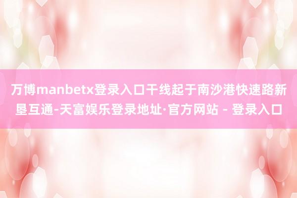 万博manbetx登录入口干线起于南沙港快速路新垦互通-天富娱乐登录地址·官方网站 - 登录入口