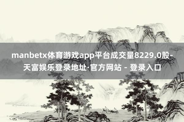 manbetx体育游戏app平台成交量8229.0股-天富娱乐登录地址·官方网站 - 登录入口