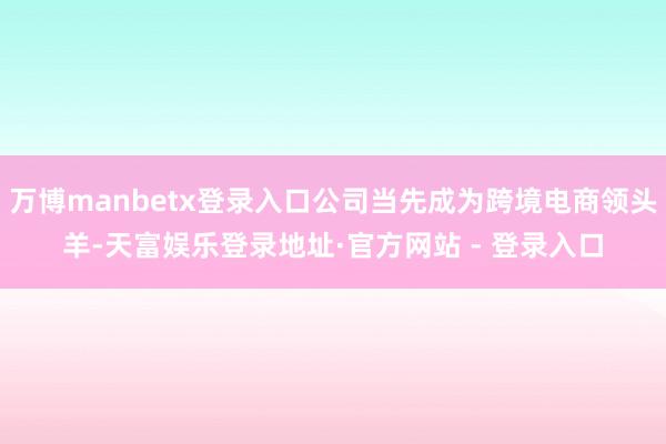 万博manbetx登录入口公司当先成为跨境电商领头羊-天富娱乐登录地址·官方网站 - 登录入口