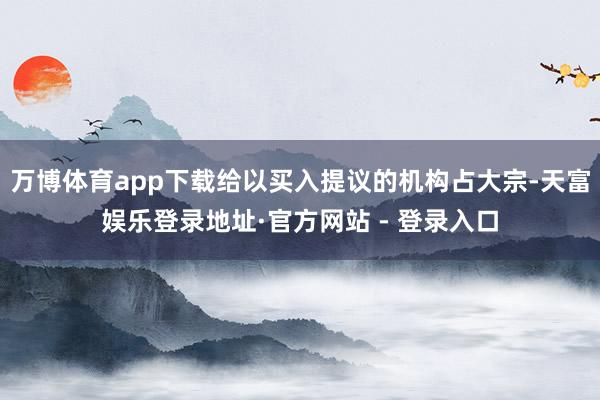 万博体育app下载给以买入提议的机构占大宗-天富娱乐登录地址·官方网站 - 登录入口