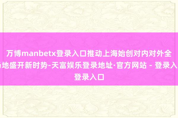 万博manbetx登录入口推动上海始创对内对外全场地盛开新时势-天富娱乐登录地址·官方网站 - 登录入口