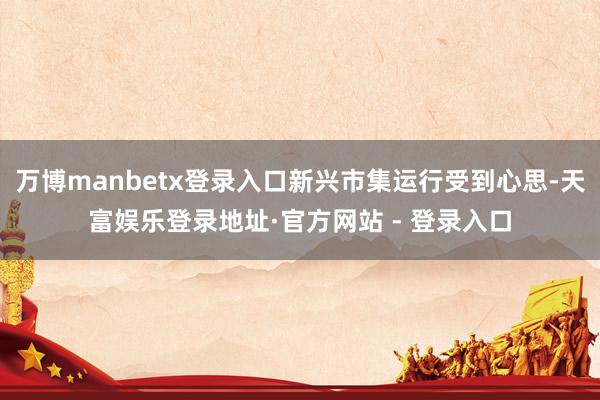 万博manbetx登录入口新兴市集运行受到心思-天富娱乐登录地址·官方网站 - 登录入口