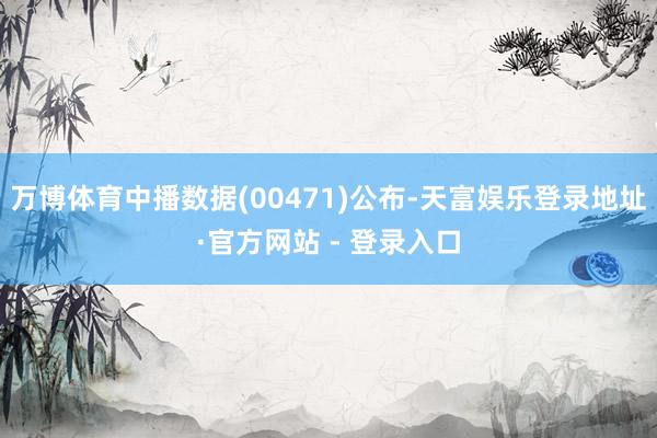 万博体育中播数据(00471)公布-天富娱乐登录地址·官方网站 - 登录入口